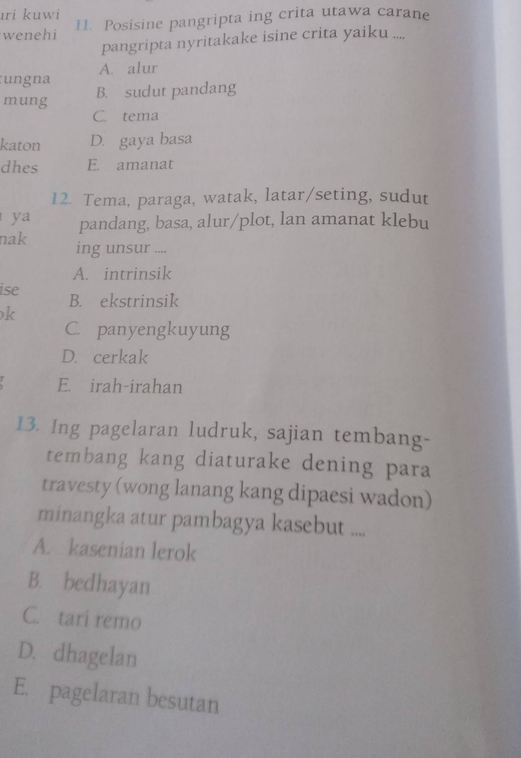 ari kuwi
wenehi 11. Posisine pangripta ing crita utawa carane
pangripta nyritakake isine crita yaiku ....
A. alur
ungna
mung B. sudut pandang
C. tema
katon D. gaya basa
dhes E. amanat
12. Tema, paraga, watak, latar/seting, sudut
ya pandang, basa, alur/plot, lan amanat klebu
nak
ing unsur ....
A. intrinsik
ise
B. ekstrinsik
k
C. panyengkuyung
D. cerkak
E. irah-irahan
13. Ing pagelaran ludruk, sajian tembang-
tembang kang diaturake dening para
travesty (wong lanang kang dipaesi wadon)
minangka atur pambagya kasebut ....
A. kasenian lerok
B. bedhayan
C. tari remo
D. dhagelan
E. pagelaran besutan