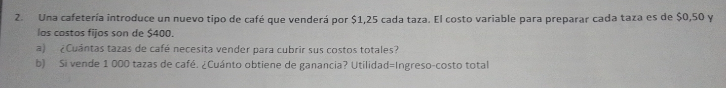 Una cafetería introduce un nuevo tipo de café que venderá por $1,25 cada taza. El costo variable para preparar cada taza es de $0,50 y 
los costos fijos son de $400. 
a) ¿Cuántas tazas de café necesita vender para cubrir sus costos totales? 
b) Si vende 1 000 tazas de café. ¿Cuánto obtiene de ganancia? Utilidad=Ingreso-costo total