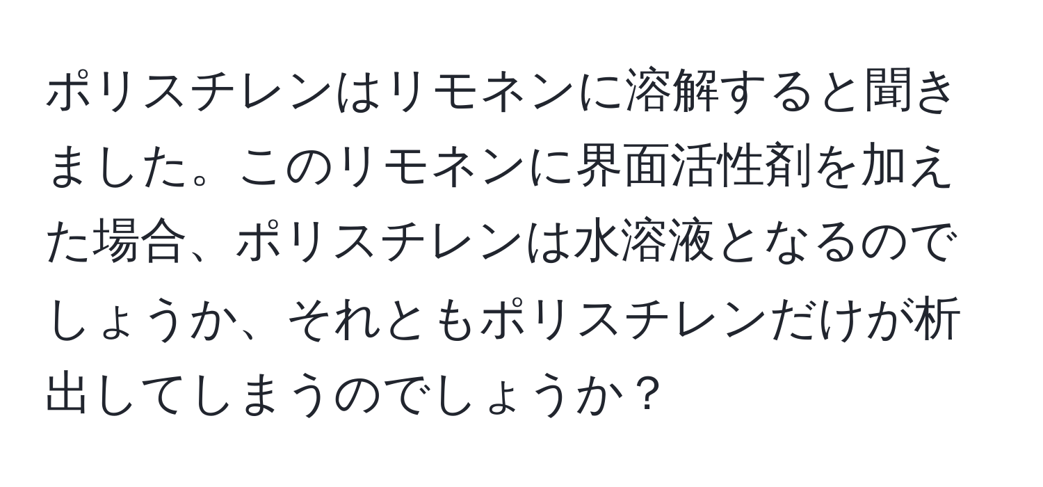 ポリスチレンはリモネンに溶解すると聞きました。このリモネンに界面活性剤を加えた場合、ポリスチレンは水溶液となるのでしょうか、それともポリスチレンだけが析出してしまうのでしょうか？