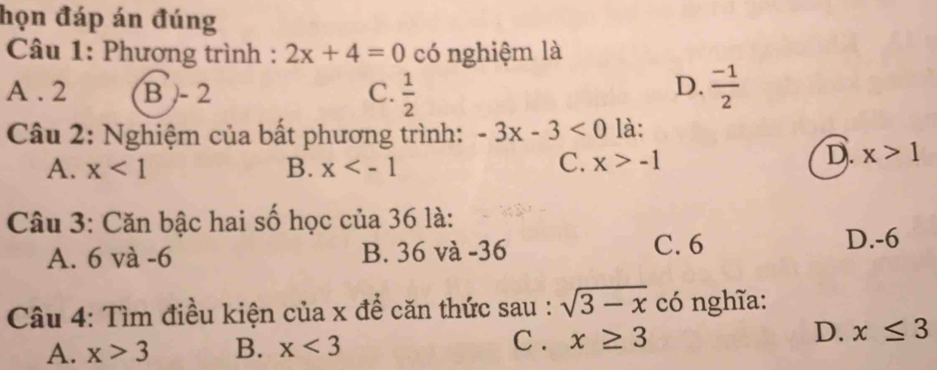 họn đáp án đúng
* Câu 1: Phương trình : 2x+4=0 có nghiệm là
D.
A . 2 B - 2 C.  1/2   (-1)/2 
Câu 2: Nghiệm của bất phương trình: -3x-3<0</tex> là:
A. x<1</tex> B. x
C. x>-1
D. x>1
Câu 3: Căn bậc hai số học của 36 là:
C. 6
A. 6 và -6 B. 36 và -36 D. -6
Câu 4: Tìm điều kiện của x để căn thức sau : sqrt(3-x) có nghĩa:
C .
A. x>3 B. x<3</tex> x≥ 3 D. x≤ 3