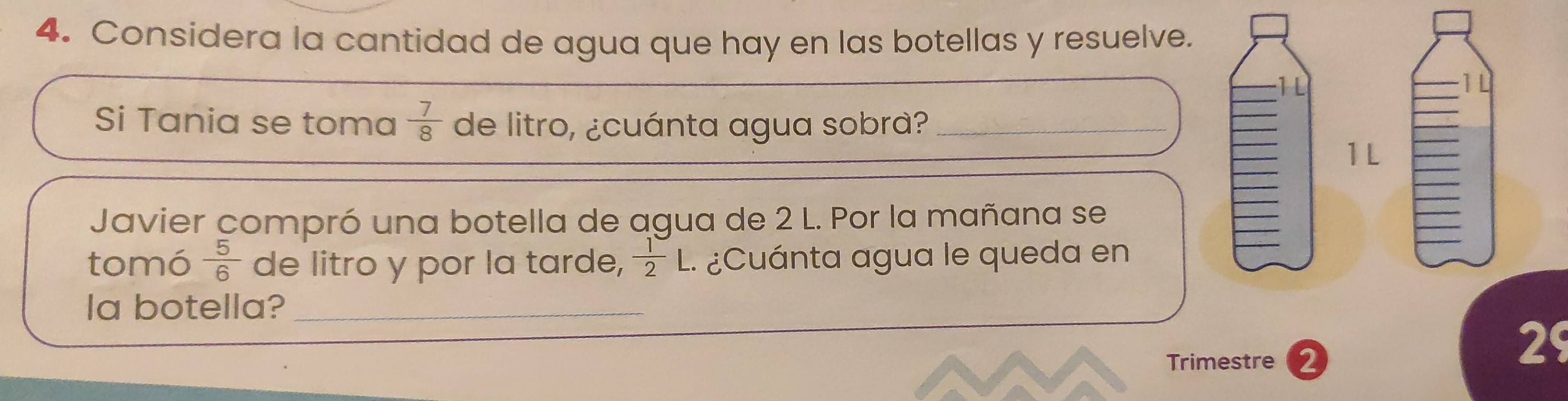 Considera la cantidad de agua que hay en las botellas y resuelve. 
1L 
1L 
Si Tania se toma  7/8  de litro, ¿cuánta agua sobra?_ 
1L 
Javier compró una botella de agua de 2 L. Por la mañana se 
tomó  5/6  de litro y por la tarde,  1/2 L ¿Cuánta agua le queda en 
a botella?_ 
Trimestre 2 
29