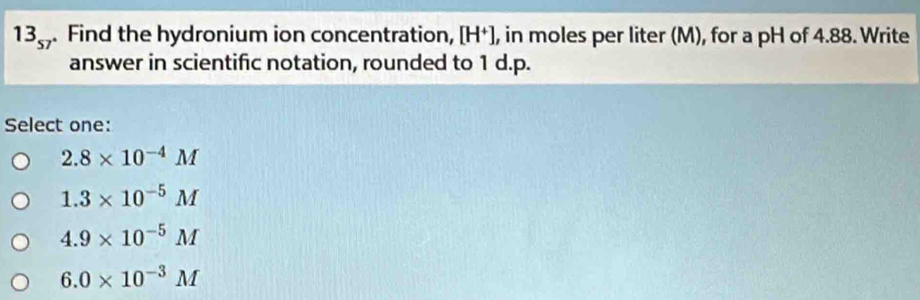 13_57 . Find the hydronium ion concentration, [H⁺], in moles per liter (M), for a pH of 4.88. Write
answer in scientific notation, rounded to 1 d.p.
Select one:
2.8* 10^(-4)M
1.3* 10^(-5)M
4.9* 10^(-5)M
6.0* 10^(-3)M