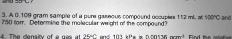 and 55°C
3. A 0.109 gram sample of a pure gaseous compound occupies 112 mL at 100°C and
750 torr. Determine the molecular weight of the compound? 
4. The density of a gas at 25°C and 103 kPa is 0.00136acm^(-3) Find the relative