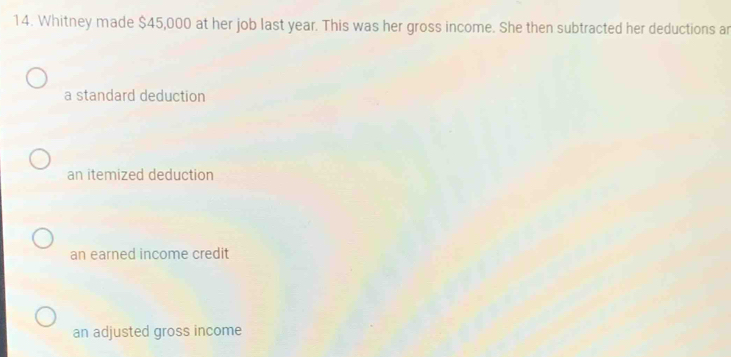 Whitney made $45,000 at her job last year. This was her gross income. She then subtracted her deductions ar
a standard deduction
an itemized deduction
an earned income credit
an adjusted gross income