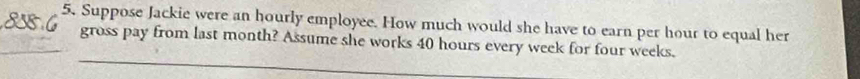 Suppose Jackie were an hourly employee. How much would she have to earn per hour to equal her 
gross pay from last month? Assume she works 40 hours every week for four weeks.