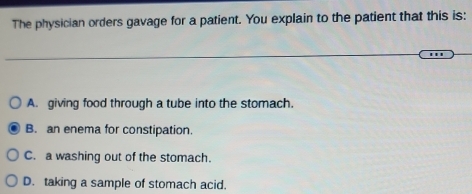 The physician orders gavage for a patient. You explain to the patient that this is:
A. giving food through a tube into the stomach.
B. an enema for constipation.
C. a washing out of the stomach.
D. taking a sample of stomach acid.