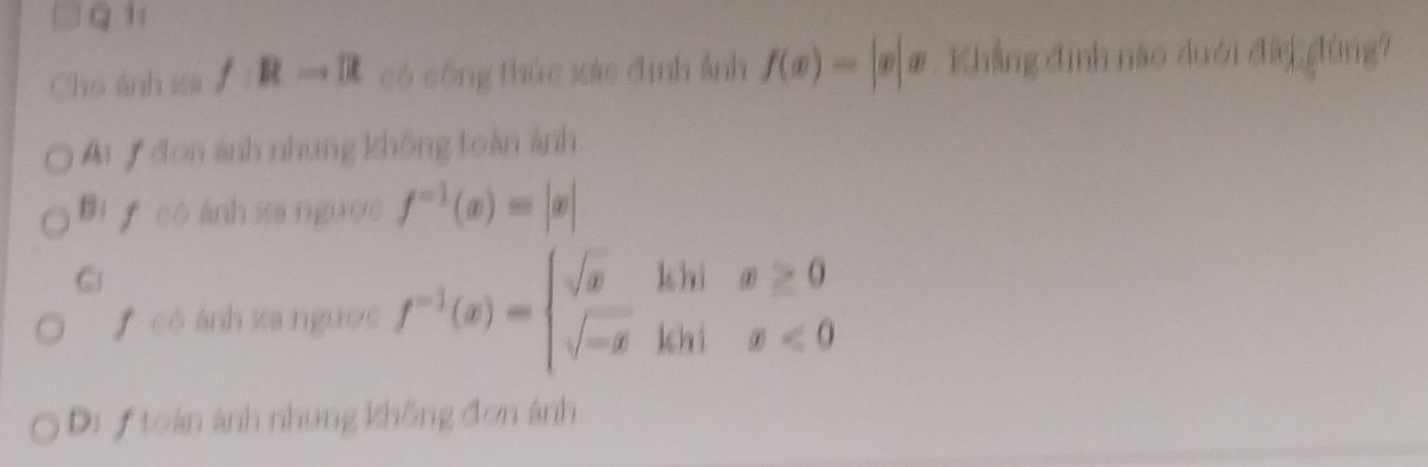 Cho ánh sa /Rto R có công thức xác định ảnh f(x)=|x|x Khẳng định nào duới đâi đùng?
Ai đon ảnh nhung không toàn ảnh
Bi f có ánh sa ngược f^(-1)(x)=|x|
C
f có ánh xa ngườc f^(-1)(x)=beginarrayl sqrt(x)hin1x≥ 0 sqrt(-x)khix<0endarray.
Di f toàn ảnh nhung không đơn ảnh