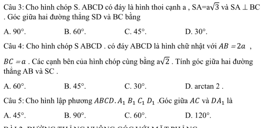 Cho hình chóp S. ABCD có đáy là hình thoi cạnh a , SA=asqrt(3) và SA⊥ BC. Góc giữa hai đường thắng SD và BC bằng
A. 90°. B. 60°. C. 45°. D. 30°. 
Câu 4: Cho hình chóp S ABCD. có đáy ABCD là hình chữ nhật với AB=2a,
BC=a. Các cạnh bên của hình chóp cùng bằng asqrt(2). Tính góc giữa hai đường
thắng AB và SC.
A. 60°. B. 45°. C. 30°. D. arctan 2.
Câu 5: Cho hình lập phương ABCD. A_1B_1C_1D_1 Góc giữa AC và DA_1 là
A. 45°. B. 90°. C. 60°. D. 120°.