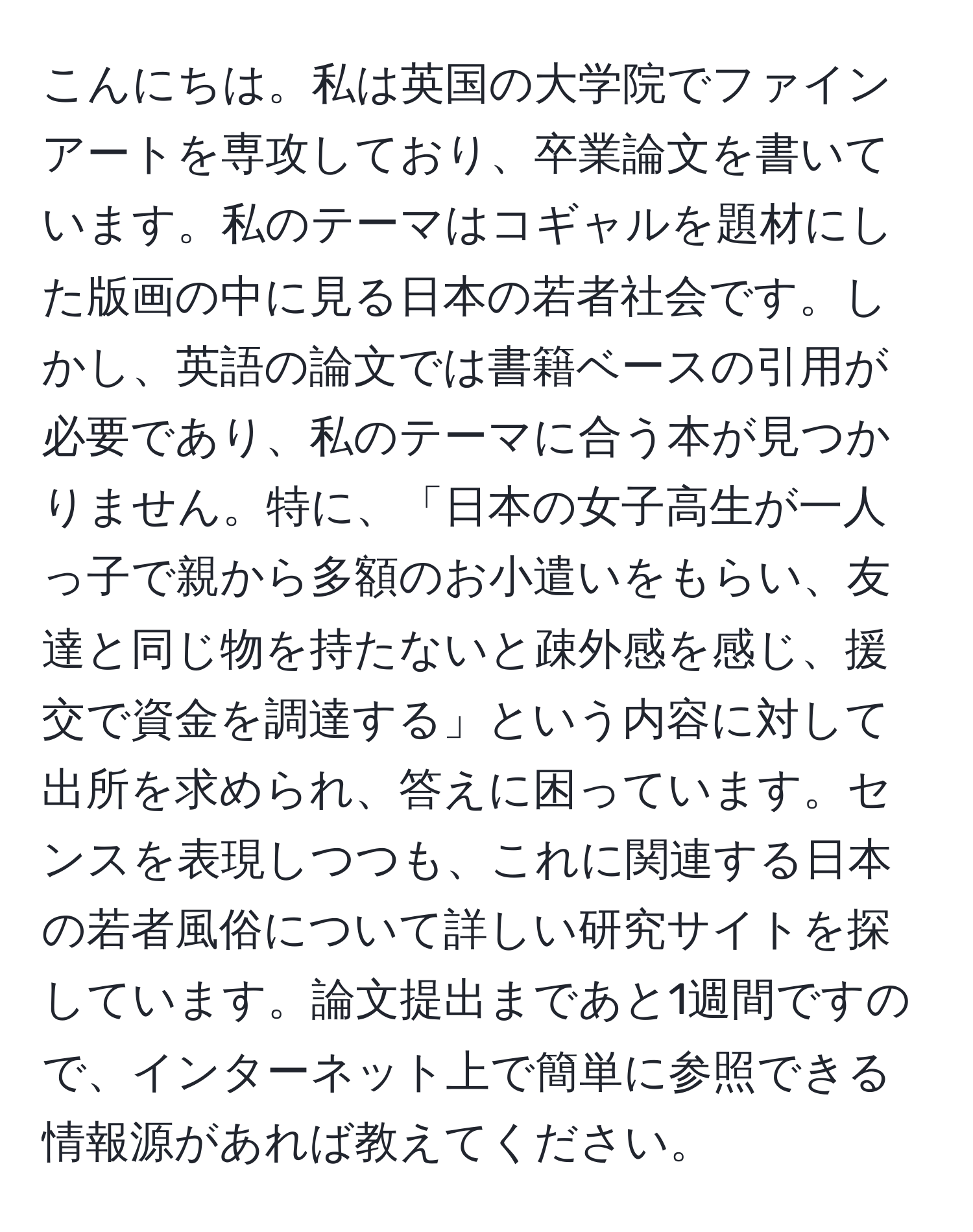 こんにちは。私は英国の大学院でファインアートを専攻しており、卒業論文を書いています。私のテーマはコギャルを題材にした版画の中に見る日本の若者社会です。しかし、英語の論文では書籍ベースの引用が必要であり、私のテーマに合う本が見つかりません。特に、「日本の女子高生が一人っ子で親から多額のお小遣いをもらい、友達と同じ物を持たないと疎外感を感じ、援交で資金を調達する」という内容に対して出所を求められ、答えに困っています。センスを表現しつつも、これに関連する日本の若者風俗について詳しい研究サイトを探しています。論文提出まであと1週間ですので、インターネット上で簡単に参照できる情報源があれば教えてください。