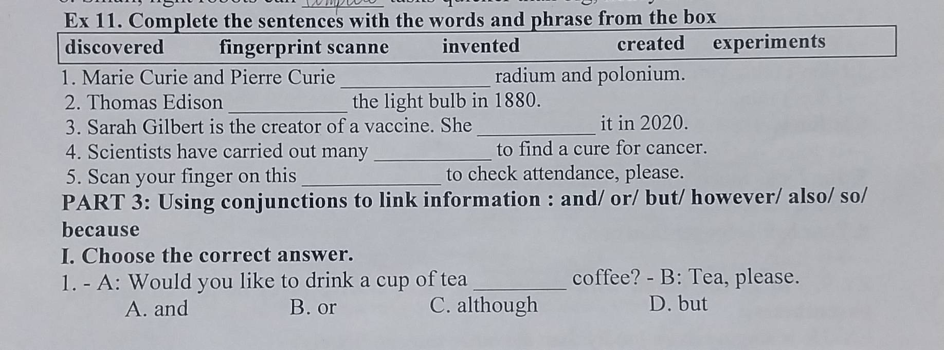 Ex 11. Complete the sentences with the words and phrase from the box
discovered fingerprint scanne invented created experiments
1. Marie Curie and Pierre Curie _radium and polonium.
2. Thomas Edison_ the light bulb in 1880.
3. Sarah Gilbert is the creator of a vaccine. She _it in 2020.
4. Scientists have carried out many_ to find a cure for cancer.
5. Scan your finger on this_ to check attendance, please.
PART 3: Using conjunctions to link information : and/ or/ but/ however/ also/ so/
because
I. Choose the correct answer.
1. - A: Would you like to drink a cup of tea _coffee? - B: Tea, please.
A. and B. or C. although D. but