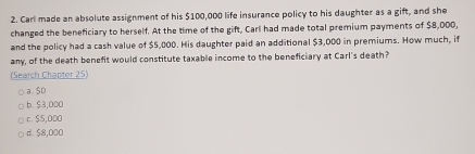 Carl made an absolute assignment of his $100,000 life insurance policy to his daughter as a gift, and she
changed the beneficiary to herself. At the time of the gift, Carl had made total premium payments of $8,000,
and the policy had a cash value of $5,000. His daughter paid an additional $3,000 in premiums. How much, if
any, of the death benefit would constitute taxable income to the beneficiary at Carl's death?
(Search Chapter 25)
a. SD
b. $3,000
c. $5,000
d. $8,000