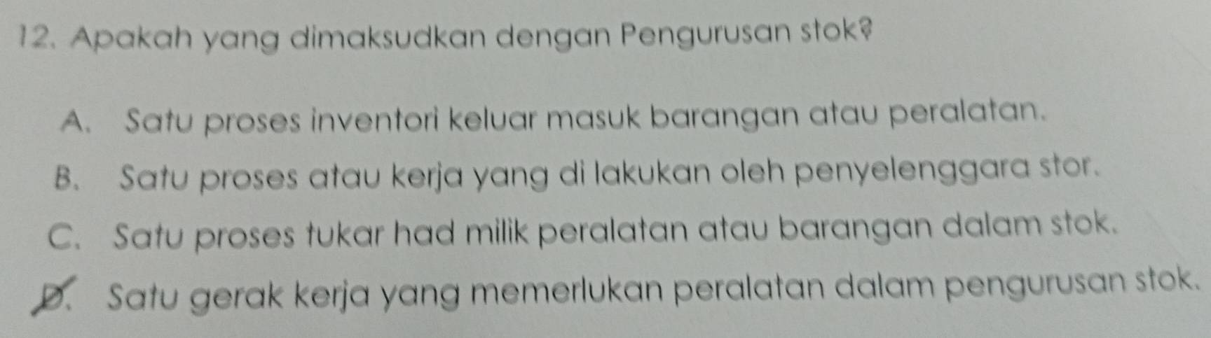 Apakah yang dimaksudkan dengan Pengurusan stok?
A. Satu proses inventori keluar masuk barangan atau peralatan.
B. Satu proses atau kerja yang di lakukan oleh penyelenggara stor.
C. Satu proses tukar had milik peralatan atau barangan dalam stok.
D. Satu gerak kerja yang memerlukan peralatan dalam pengurusan stok.