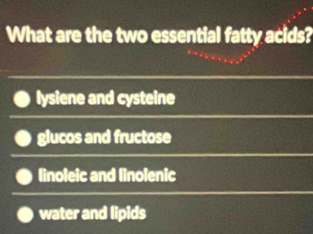 What are the two essential fatty acids?
lysiene and cysteine
glucos and fructose
linoleic and linolenic
water and lipids