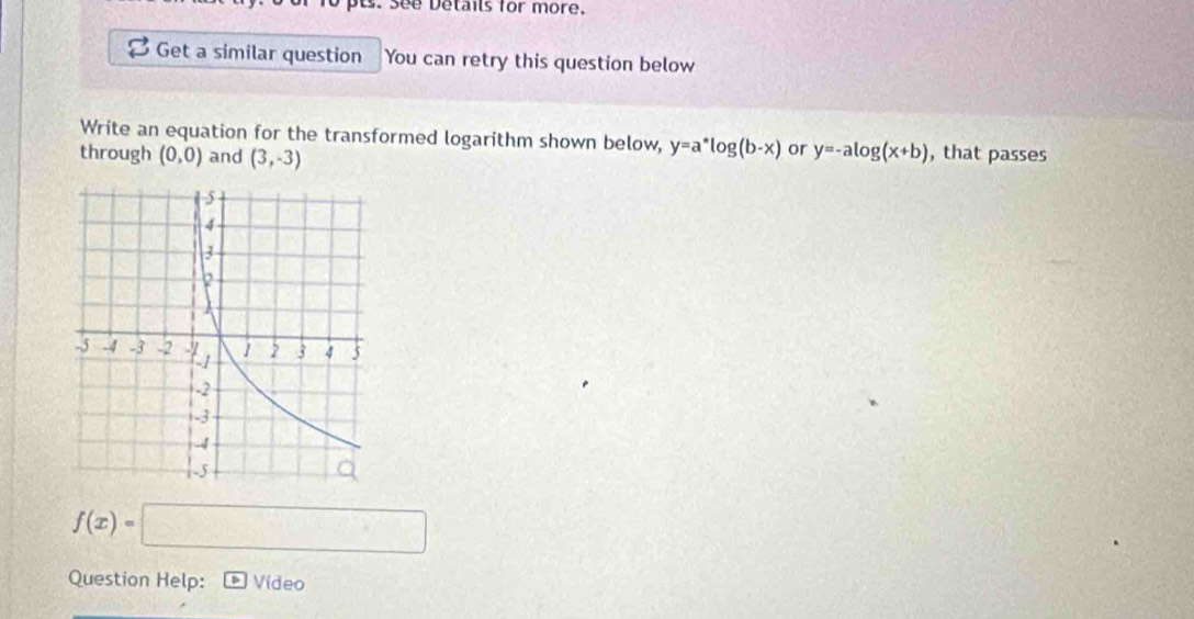 See Details for more. 
Get a similar question You can retry this question below 
Write an equation for the transformed logarithm shown below, y=a^*log (b-x) or y=-alog (x+b) , that passes 
through (0,0) and (3,-3)
f(x)=□
Question Help: Video