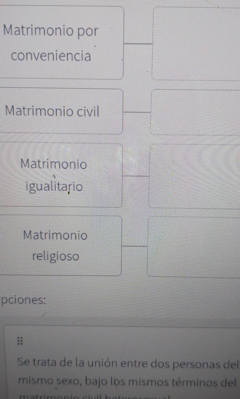 Matrimonio por 
conveniencia 
Matrimonio civil 
Matrimonio 
igualitario 
Matrimonio 
religioso 
pciones: 
:: 
Se trata de la unión entre dos personas del 
mismo sexo, bajo los mismos términos del