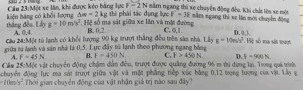 sau 2s bang.
Câu 23:Một xe lăn, khi được kéo bằng lực F=2N nằm ngang thì xe chuyền động đều. Khi chất lên xe một
kiện hàng có khối lượng △ m=2kg thì phải tác dụng lực F'=3F nằm ngang thì xe lăn mới chuyền động
thắng đều. Lấy g=10m/s^2. Hệ số ma sát giữa xe lăn và mặt đường
B. 0, 2. C. 0, 1.
A. 0, 4. D. 0, 3.
Câu 24:Một tủ lạnh có khối lượng 90 kg trượt thắng đều trên sản nhà. Lấy g=10m/s^2. Hệ số ma sát trượt
giữa tủ lạnh và sàn nhà là 0,5. Lực đây tủ lạnh theo phương ngang bằng
A. F=45N. B. F=450N. C. F>450N. D. F=900N. 
Câu 25:Một vật chuyển động chậm dân đều, trượt được quãng đường 96 m thì dừng lại. Trong quá trình
chuyển động lực ma sát trượt giữa vật và mặt phẳng tiếp xúc bằng 0, 12 trọng lượng của vật. Lấy g
=10m/s^2 T.Thời gian chuyển động của vật nhận giá trị nào sau đây?