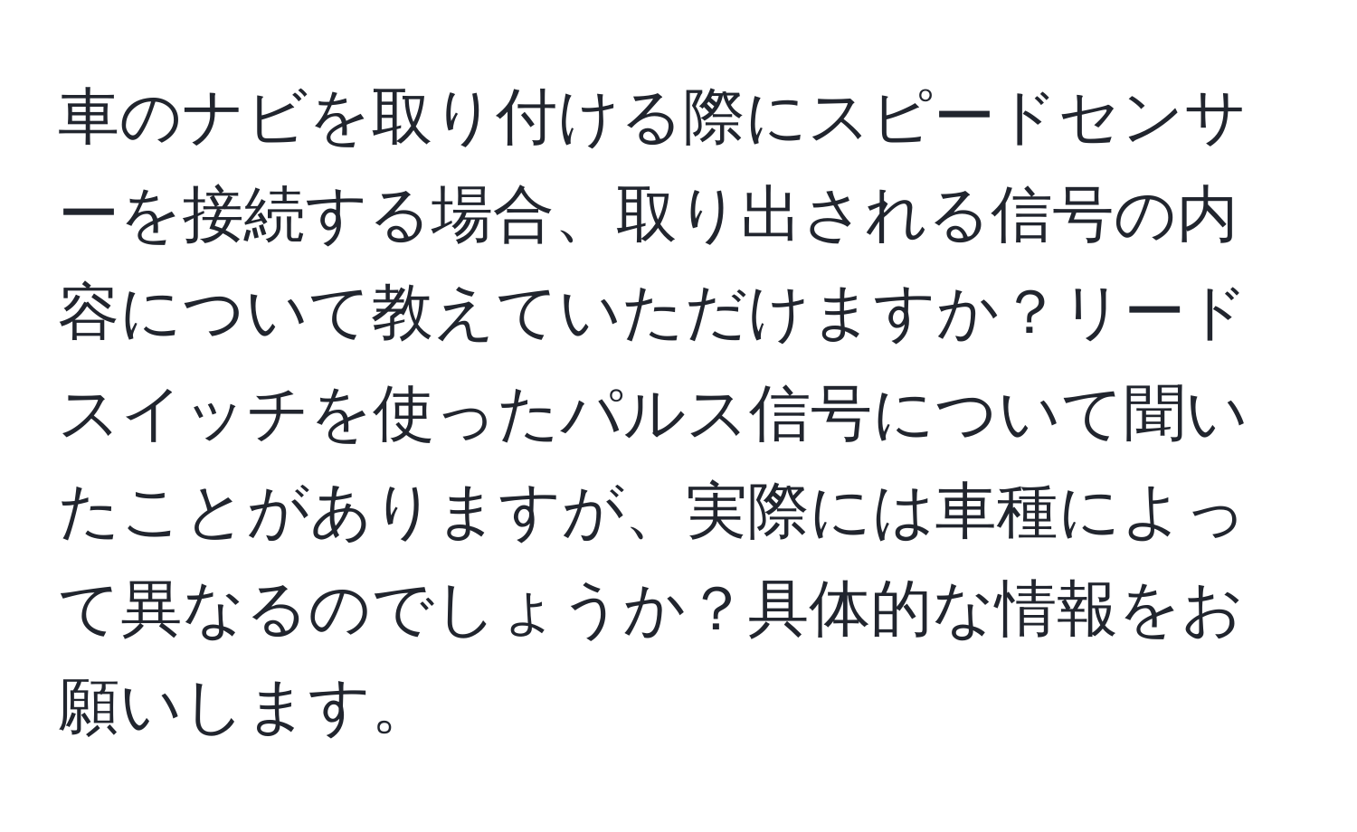 車のナビを取り付ける際にスピードセンサーを接続する場合、取り出される信号の内容について教えていただけますか？リードスイッチを使ったパルス信号について聞いたことがありますが、実際には車種によって異なるのでしょうか？具体的な情報をお願いします。