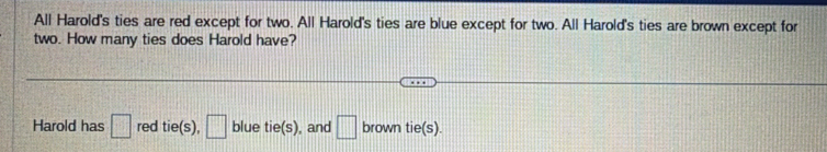 All Harold's ties are red except for two. All Harold's ties are blue except for two. All Harold's ties are brown except for 
two. How many ties does Harold have? 
Harold has □ red tie(s) □ blue tie(s) , and □ brown tie(s).