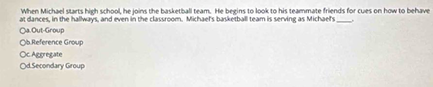 When Michael starts high school, he joins the basketball team. He begins to look to his teammate friends for cues on how to behave
at dances, in the hallways, and even in the classroom. Michael's basketball team is serving as Michael's _.
○a.Out-Group
Ob.Reference Group
Oc. Aggregate
Od.Secondary Group