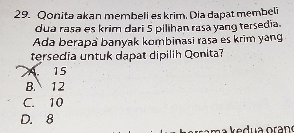 Qonita akan membeli es krim. Dia dapat membeli
dua rasa es krim dari 5 pilihan rasa yang tersedia.
Ada berapa banyak kombinasi rasa es krim yang
tersedia untuk dapat dipilih Qonita?
A. 15
B. 12
C. 10
D. 8