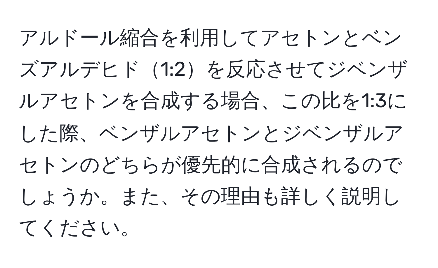 アルドール縮合を利用してアセトンとベンズアルデヒド1:2を反応させてジベンザルアセトンを合成する場合、この比を1:3にした際、ベンザルアセトンとジベンザルアセトンのどちらが優先的に合成されるのでしょうか。また、その理由も詳しく説明してください。