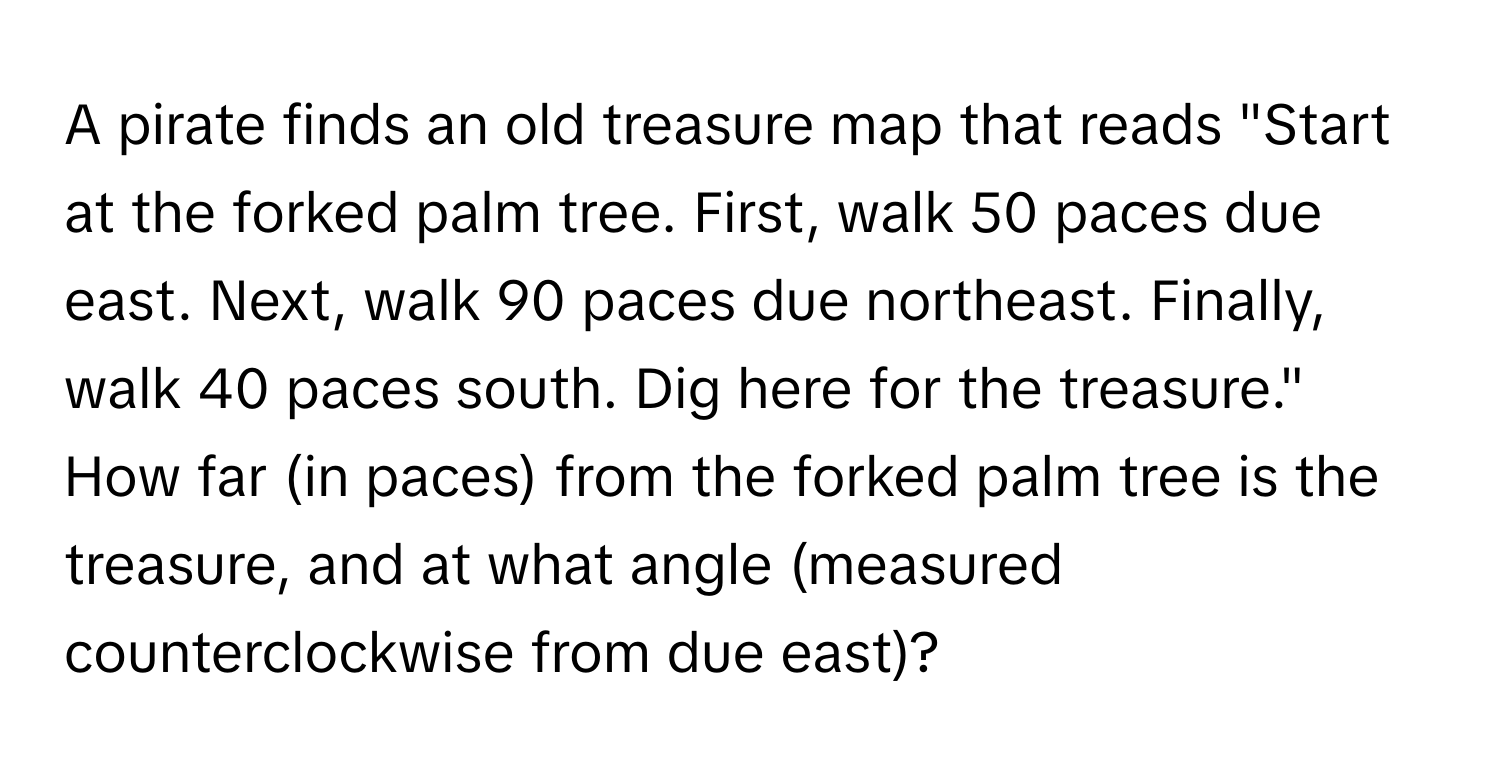 A pirate finds an old treasure map that reads "Start at the forked palm tree. First, walk 50 paces due east. Next, walk 90 paces due northeast. Finally, walk 40 paces south. Dig here for the treasure." How far (in paces) from the forked palm tree is the treasure, and at what angle (measured counterclockwise from due east)?