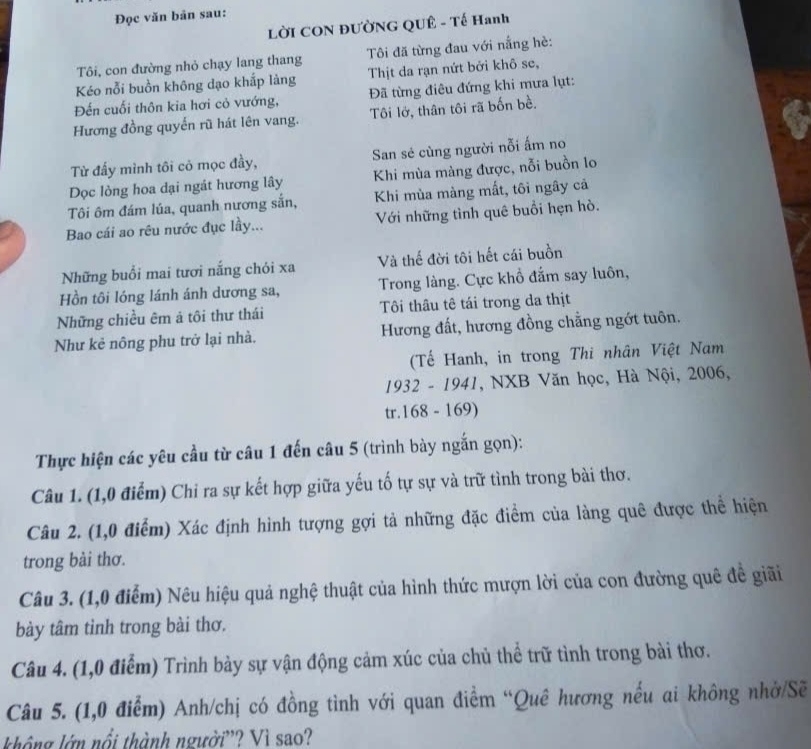 Đọc văn bản sau:
LờI CON ĐƯờNG QUÊ - Tế Hanh
Tôi, con đường nhỏ chạy lang thang  Tôi đã từng đau với nắng hè:
Kéo nỗi buồn không dạo khắp làng Thịt da rạn nứt bởi khô se,
Đến cuối thôn kia hơi cỏ vướng, Đã từng điêu đứng khi mưa lụt:
Hương đồng quyến rũ hát lên vang. Tôi lở, thân tôi rã bốn bề.
Từ đấy mình tôi cỏ mọc đầy, San sẻ cùng người nỗi ấm no
Dọc lòng hoa dại ngát hương lây Khi mùa màng được, nỗi buồn lo
Tôi ôm đám lúa, quanh nương sắn, Khi mùa màng mất, tôi ngây cả
Bao cái ao rêu nước đục lầy... Với những tình quê buổi hẹn hò.
Những buổi mai tươi nắng chỏi xa Và thế đời tôi hết cái buồn
Hồn tôi lóng lánh ánh dương sa, Trong làng. Cực khổ đắm say luôn,
Những chiều êm ả tôi thư thái Tôi thâu tê tái trong da thịt
Như kẻ nông phu trở lại nhà. Hương đất, hương đồng chẳng ngớt tuôn.
(Tế Hanh, in trong Thi nhân Việt Nam
1932 - 1941, NXB Văn học, Hà Nội, 2006,
tr.168 - 169)
Thực hiện các yêu cầu từ câu 1 đến câu 5 (trình bày ngắn gọn):
Câu 1. (1,0 điểm) Chi ra sự kết hợp giữa yếu tố tự sự và trữ tình trong bài thơ.
Câu 2. (1,0 điểm) Xác định hình tượng gợi tả những đặc điểm của làng quê được thể hiện
trong bài thơ.
Câu 3. (1,0 điểm) Nêu hiệu quả nghệ thuật của hình thức mượn lời của con đường quê đề giãi
bày tâm tinh trong bài thơ.
Câu 4. (1,0 điểm) Trình bảy sự vận động cảm xúc của chủ thể trữ tình trong bài thơ.
Câu 5. (1,0 điểm) Anh/chị có đồng tình với quan điểm “Quê hương nếu ai không nhớ/Sẽ
không lớn nổi thành người'? Vì sao?