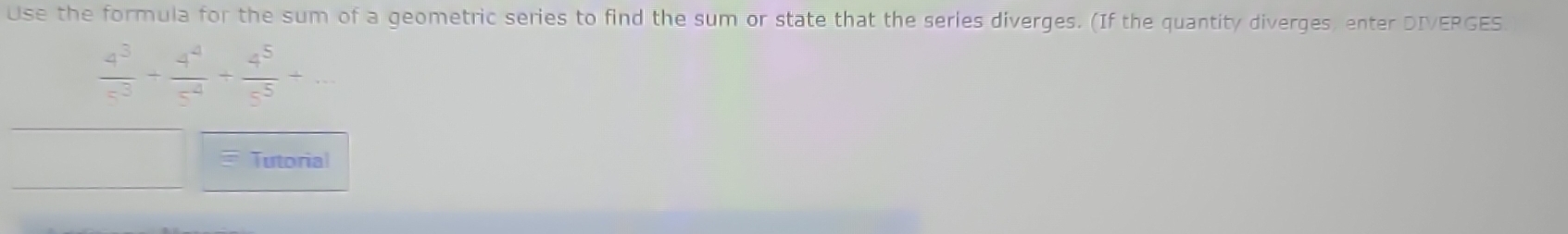 Use the formula for the sum of a geometric series to find the sum or state that the series diverges. (If the quantity diverges, enter DIVERGES
 4^3/c^3 + 4^4/c^4 + 4^5/c^5 +... 
Tutorial