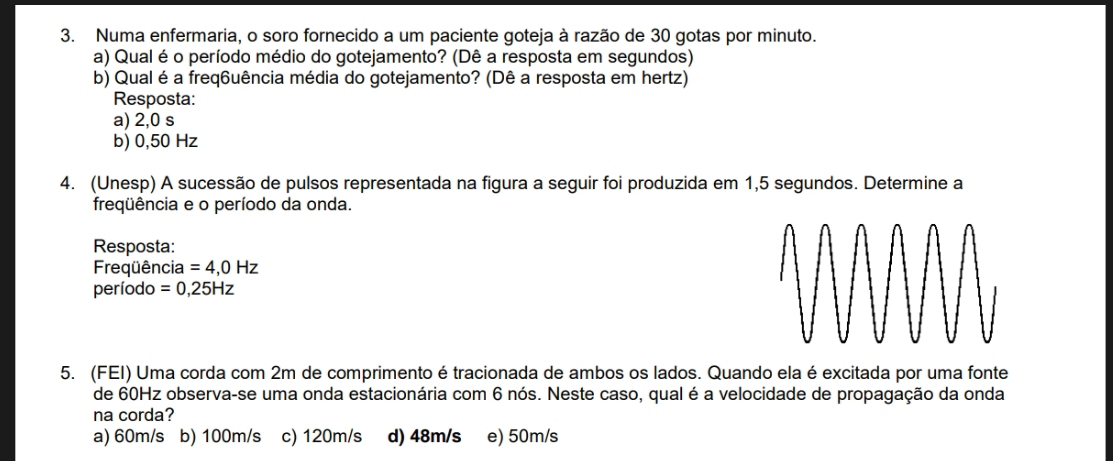 Numa enfermaria, o soro fornecido a um paciente goteja à razão de 30 gotas por minuto.
a) Qual é o período médio do gotejamento? (Dê a resposta em segundos)
b) Qual é a freq6uência média do gotejamento? (Dê a resposta em hertz)
Resposta:
a) 2,0 s
b) 0,50 Hz
4. (Unesp) A sucessão de pulsos representada na figura a seguir foi produzida em 1,5 segundos. Determine a
freqüência e o período da onda.
Resposta:
Freqüência =4,0Hz
período =0,25Hz
5. (FEI) Uma corda com 2m de comprimento é tracionada de ambos os lados. Quando ela é excitada por uma fonte
de 60Hz observa-se uma onda estacionária com 6 nós. Neste caso, qual é a velocidade de propagação da onda
na corda?
a) 60m/s b) 100m/s c) 120m/s d) 48m/s e) 50m/s