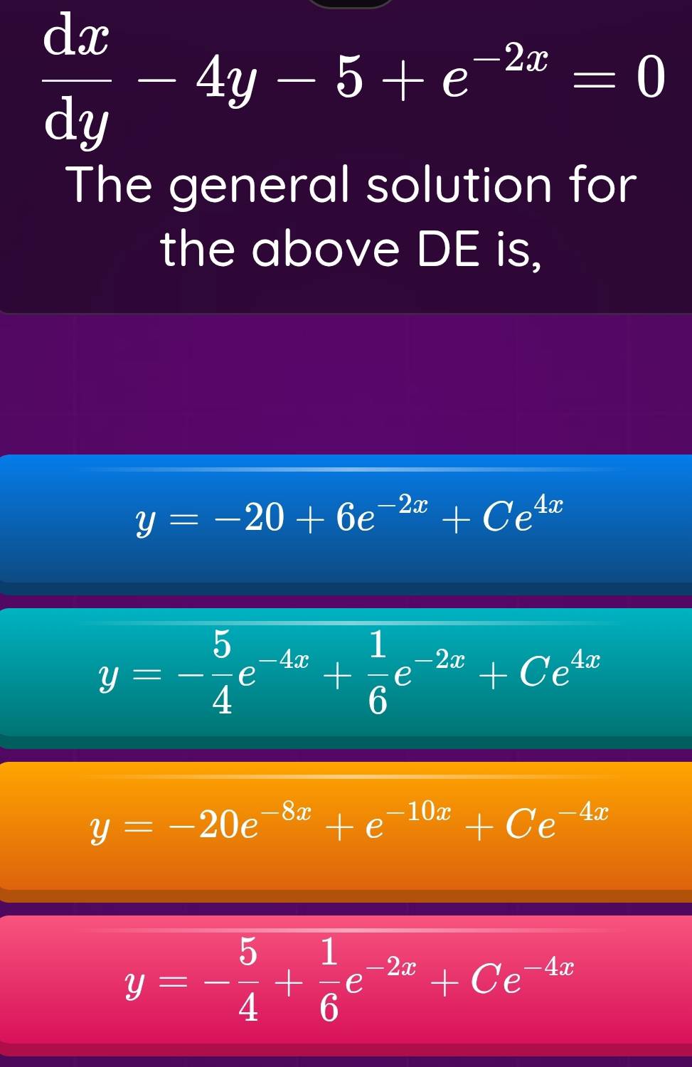  dx/dy -4y-5+e^(-2x)=0
The general solution for
the above DE is,
y=-20+6e^(-2x)+Ce^(4x)
y=- 5/4 e^(-4x)+ 1/6 e^(-2x)+Ce^(4x)
y=-20e^(-8x)+e^(-10x)+Ce^(-4x)
y=- 5/4 + 1/6 e^(-2x)+Ce^(-4x)