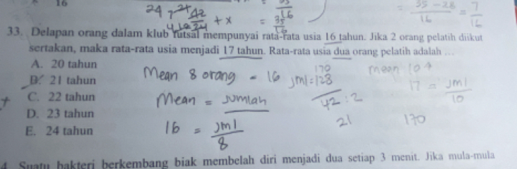 16
33. Delapan orang dalam klub futsal mempunyai rata-rata usia 16 tahun. Jika 2 orang pelatih diikut
sertakan, maka rata-rata usia menjadi 17 tahun. Rata-rata usia dua orang pelatih adalah ….
A. 20 tahun
B. 21 tahun
C. 22 tahun
D. 23 tahun
E. 24 tahun
4 Suatu bakteri berkembang biak membelah diri menjadi dua setiap 3 menit. Jīka mula-mula