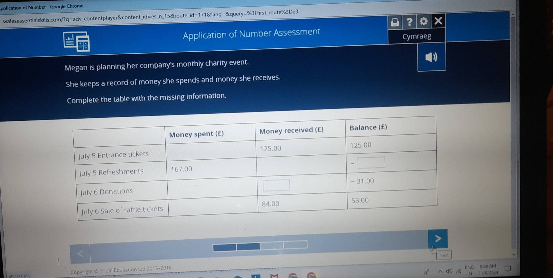 Application of Number - Google Chrome 
walesessentialskills.com/?q=adv_contentplayer&content_id=es_n_15&route _ id=171 lang=&quer y=% 3 3Ffirst_route%3De3 
? o 
Application of Number Assessment 
Cymraeg 
99 
Megan is planning her company's monthly charity event. 
She keeps a record of money she spends and money she receives. 
Complete the table with the missing information. 
Copyright © Tribal Education Ltd 2015-2016 Next 
8:48 AM 
11/8/2024