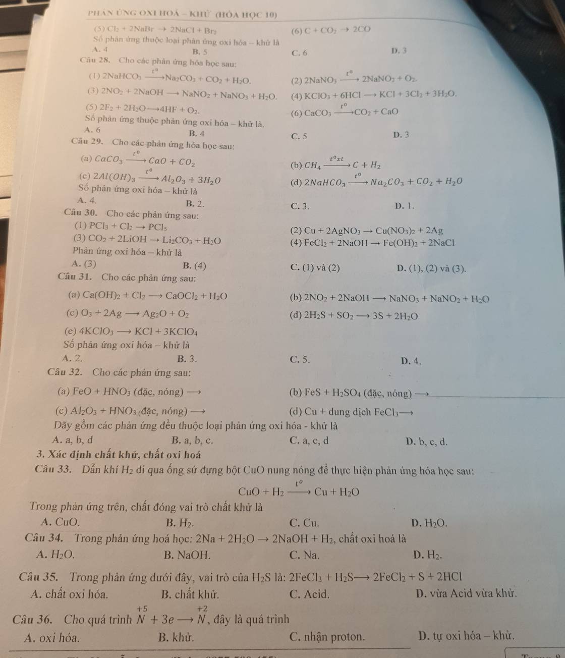 phản ứng OXI hOá - khử (hỏa học 10)
(5) Cl_2+2NaBrto 2NaCl+Br_2 (6) C+CO_2to 2CO
Số phản ứng thuộc loại phân ứng oxi hóa -- khử là
A. 4 B. 5 C. 6 D. 3
Câu 28. Cho các phản ứng hóa học sau:
(1) 2NaHCO_3xrightarrow t^nNa_2CO_3+CO_2+H_2O. (2) 2NaNO_3xrightarrow t°2NaNO_2+O_2.
(3) 2NO_2+2NaOHto NaNO_2+NaNO_3+H_2O. (4) KClO_3+6HClto KCl+3Cl_2+3H_2O.
(5) 2F_2+2H_2Oto 4HF+O_2. CaCO_3xrightarrow I^0CO_2+CaO
(6)
Số phản ứng thuộc phản ứng oxi hóa - khử là. D. 3
A. 6 B. 4 C. 5
Câu 29. Cho các phản ứng hóa học sau:
(a) CaCO_3xrightarrow t^0CaO+CO_2
(b) CH_4xrightarrow t^0xtC+H_2
(c) 2Al(OH)_3xrightarrow t^0Al_2O_3+3H_2O
(d) 2NaHCO_3xrightarrow t^0Na_2CO_3+CO_2+H_2O
Số phản ứng oxi hóa - khử là
A. 4. B. 2. D. 1.
C.3.
Câu 30. Cho các phản ứng sau:
(1) PCl_3+Cl_2to PCl_5
(2) Cu+2AgNO_3to Cu(NO_3)_2+2Ag
(3) CO_2+2LiOHto Li_2CO_3+H_2O (4) FeCl_2+2NaOHto Fe(OH)_2+2NaCl
Phản ứng oxi hóa - khử là
A. (3) B. (4) C. ( 1)va(2) (1),(2)va(3).
D.
Câu 31. Cho các phản ứng sau:
(a) Ca(OH)_2+Cl_2to CaOCl_2+H_2O (b) 2NO_2+2NaOHto NaNO_3+NaNO_2+H_2O
(c) O_3+2Agto Ag_2O+O_2 (d) 2H_2S+SO_2to 3S+2H_2O
(e) 4KClO_3to KCl+3KClO_4
Số phản ứng oxi hóa - khử là
A. 2. B. 3. C. 5. D. 4.
Câu 32. Cho các phản ứng sau:
(a) FeO+HNO_3(dac,nong) to (b) FeS+H_2SO A (dac,nong)
(c) Al_2O_3+HNO_3 (doverline ac,nhat ong) (d) Cu+du ng dịch FeCl_3· _ 
Dãy gồm các phản ứng đều thuộc loại phản ứng oxi hóa - khử là
A. a, b, d B. a, b, c. C. a, c, d D. b, c, d.
3. Xác định chất khử, chất oxi hoá
Câu 33. Dẫn khí H_2 đi qua ống sứ đựng bột CuO nung nóng để thực hiện phản ứng hóa học sau:
CuO+H_2xrightarrow t^oCu+H_2O
Trong phản ứng trên, chất đóng vai trò chất khử là
A. CuO. B. H_2. C. Cu. D. H_2O.
Câu 34. Trong phản ứng hoá học: 2Na+2H_2Oto 2NaOH+H_2 , chất oxi hoá là
A. H_2O. B. NaOH. C. Na. D. H_2.
Cầu 35.  Trong phản ứng dưới đây, vai trò của H_2S là: 2FeCl_3+H_2Sto 2FeCl_2+S+2HCl
A. chất oxi hóa. B. chất khử. C. Acid. D. vừa Acid vừa khử.
Câu 36. Cho quá trình beginarrayr +5 Nendarray beginarrayr  Nendarray +3e to Nendarray , đây là quá trình
A. oxi hóa. B. khử. C. nhận proton.  D. tự oxi hóa - khử.