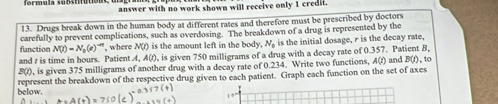 formula substitutions, ulagra 
answer with no work shown will receive only 1 credit. 
13. Drugs break down in the human body at different rates and therefore must be prescribed by doctors 
carefully to prevent complications, such as overdosing. The breakdown of a drug is represented by the 
function N(t)=N_0(e)^-nt , where N(t) is the amount left in the body, N_0 is the initial dosage, r is the decay rate, 
and is time in hours. Patient A, A(t) , is given 750 milligrams of a drug with a decay rate of 0.357. Patient B,
B(t) , is given 375 milligrams of another drug with a decay rate of 0.234. Write two functions, A(t) and B(t) , to 
represent the breakdown of the respective drug given to each patient. Graph each function on the set of axes 
below. 
y