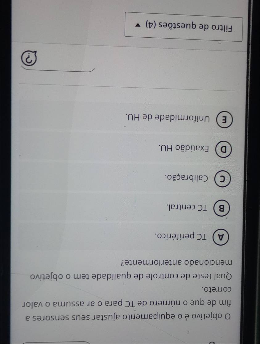 objetivo é o equipamento ajustar seus sensores a
fim de que o número de TC para o ar assuma o valor
correto.
Qual teste de controle de qualidade tem o objetivo
mencionado anteriormente?
A) TC periférico.
BTC central.
C) Calibração.
D Exatidão HU.
EUniformidade de HU.

Filtro de questões (4)