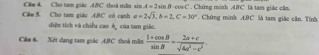 Cầu 4. Cho tam giác ABC thoả mãn sin A=2sin B· cos C. Chứng minh ABC là tam giác cân. 
Cầu 5. Cho tam giác ABC có cạnh a=2sqrt(3), b=2, C=30°. Chứng minh ABC là tam giác cân. Tính 
diện tích và chiều cao h_a của tam giác. 
Cầu 6. Xét dạng tam giác ABC thoả mãn  (1+cos B)/sin B = (2a+c)/sqrt(4a^2-c^2) .