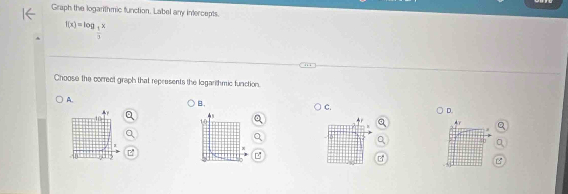 Graph the logarithmic function. Label any intercepts.
f(x)=log _ 1/3 x
Choose the correct graph that represents the logarithmic function. 
A. 
B. 
C. 
D. 
A
10
Ay
10 9
z
B 
B