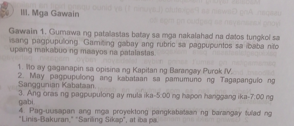 Mga Gawain 
Gawain 1. Gumawa ng patalastas batay sa mga nakalahad na datos tungkol sa 
isang pagpupulong. Gamiting gabay ang rubric sa pagpupuntos sa ibaba nito 
upang makabuo ng maayos na patalastas. 
1. Ito ay gaganapin sa opisina ng Kapitan ng Barangay Purok IV. 
2. May pagpupulong ang kabataan sa pamumuno ng Tagapangulo ng 
Sanggunian Kabataan. 
3. Ang oras ng pagpupulong ay mula ika- 5:00 ng hapon hanggang ika -7:00 ng 
gabi. 
4. Pag-uusapan ang mga proyektong pangkabataan ng barangay tulad ng 
“Linis-Bakuran,” “Sariling Sikap”, at iba pa.