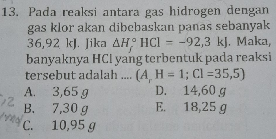 Pada reaksi antara gas hidrogen dengan
gas klor akan dibebaskan panas sebanyak
36,92 kJ. Jika △ H_f^((circ)HCl=-92,3k) J. Maka,
banyaknya HCl yang terbentuk pada reaksi
tersebut adalah .... (A_r)H=1; Cl=35,5)
A. 3,65 g D. 14,60 g
B. 7,30 g E. 18,25 g
C. 10,95 g