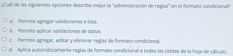 ¿Cuál de las siguientes opciones describe mejor la "administración de reglas" en el formato condicional?
a. Permite agregar validaciones e lista.
b. Permite aplicar validaciones de datos.
c. Permite agregar, editar y eliminar reglas de formato condicional.
d. Aplica automáticamente reglas de formato condicional a todas las celdas de la hoja de cálculo.