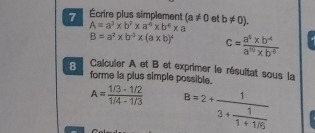 7 Écrire plus simplement (a!= 0 et b!= 0).
A=a^3* b^7* a^4* b^4* a
B=a^2* b^(-3)* (a* b)^4 c= (a^8* b^4)/a^(10)* b^(-6) 
8 Calcuier A et B et exprimer le résultat sous la 
forme la plus simple possible.
A= (1/3-1/2)/1/4-1/3  B=2+frac 13+ 1/1+1/5 