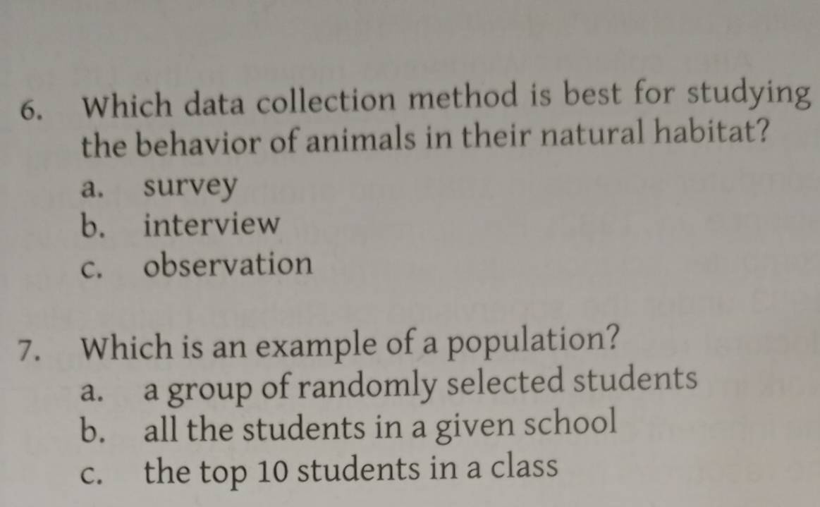 Which data collection method is best for studying
the behavior of animals in their natural habitat?
a. survey
b. interview
c. observation
7. Which is an example of a population?
a. a group of randomly selected students
b. all the students in a given school
c. the top 10 students in a class