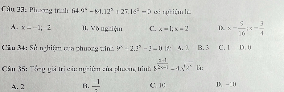 âu 33: Phương trình 64.9^x-84.12^x+27.16^x=0 có nghiệm là:
A. x=-1;-2 B. Vô nghiệm C. x=1; x=2 D. x= 9/16 ; x= 3/4 
Câu 34: Số nghiệm của phương trình 9^x+2.3^x-3=0 là: A. 2 B. 3 C. 1 D. 0
Câu 35: Tổng giá trị các nghiệm của phương trình 8^(frac x+1)2x-1=4.sqrt(2^x) là:
A. 2 B.  (-1)/2  C. 10 D. −10