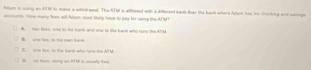 Adam is using an ATM to make a withdrawal. The ATM is affiliated with a different bank than the bank where Adam has his checking andl savings
accounts. How many fees will Adam most likely have to pay for using the ATM?
A. two fees, one to his bank and one to the bank who runs the ATM
B. one fee, to his own bank
C. one fee, to the bank who runs the ATM
D. no tses, using an ATM is usually free