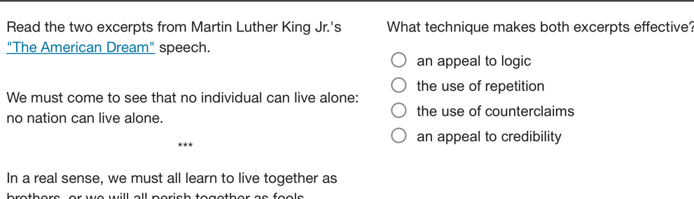 Read the two excerpts from Martin Luther King Jr.'s What technique makes both excerpts effective?
"The American Dream" speech.
an appeal to logic
the use of repetition
We must come to see that no individual can live alone:
no nation can live alone.
the use of counterclaims
an appeal to credibility
In a real sense, we must all learn to live together as