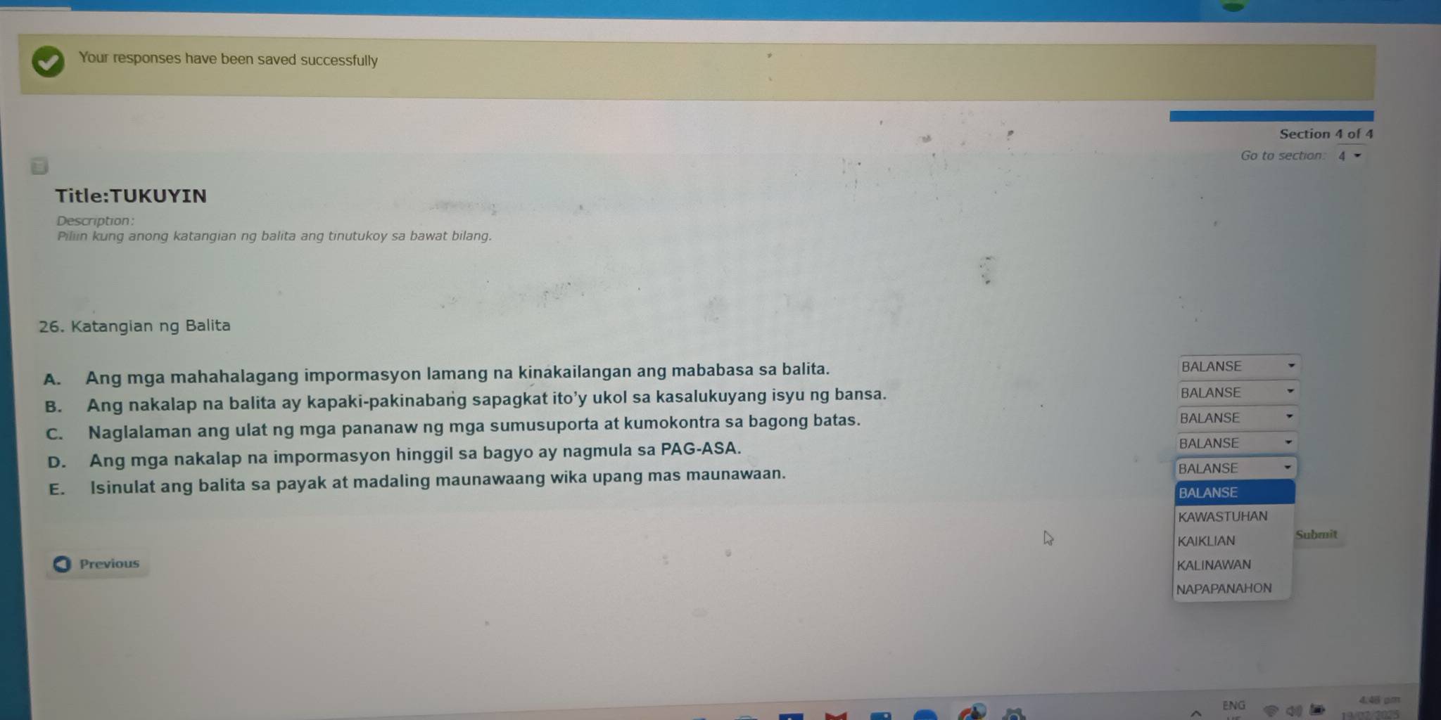 Your responses have been saved successfully
Section 4 of 4
Go to section
Title:TUKUYIN
Pillin kung anong katangian ng balita ang tinutukoy sa bawat bilang.
26. Katangian ng Balita
A. Ang mga mahahalagang impormasyon lamang na kinakailangan ang mababasa sa balita. BALANSE
B. Ang nakalap na balita ay kapaki-pakinabang sapagkat ito’y ukol sa kasalukuyang isyu ng bansa.
BALANSE
C. Naglalaman ang ulat ng mga pananaw ng mga sumusuporta at kumokontra sa bagong batas.
BALANSE
D. Ang mga nakalap na impormasyon hinggil sa bagyo ay nagmula sa PAG-ASA.
BALANSE
E. Isinulat ang balita sa payak at madaling maunawaang wika upang mas maunawaan.
BALANSE
BALANSE
KAWASTUHAN
KAIKLIAN Submit
Previous KALINAWAN
NAPAPANAHON