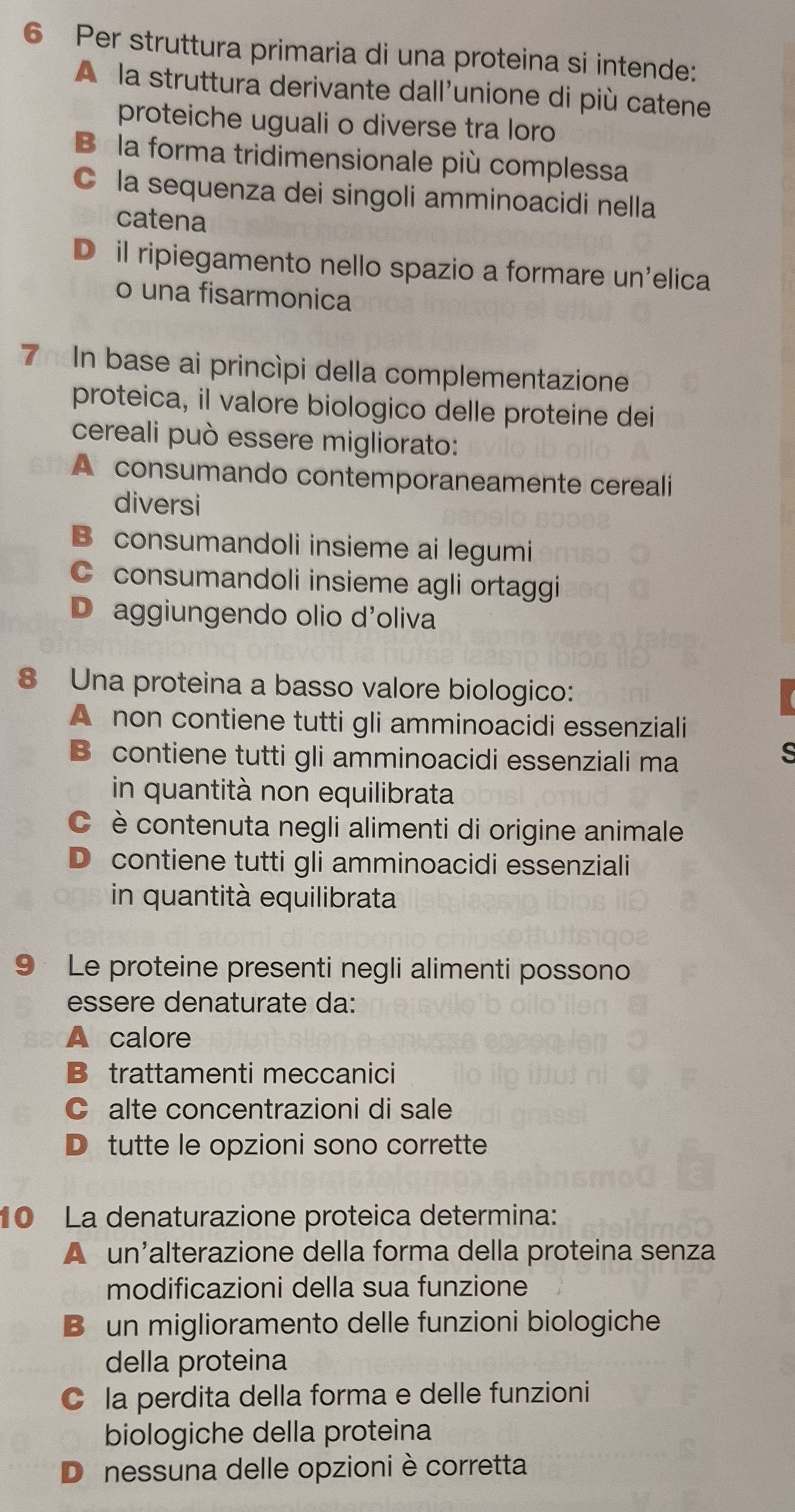 Per struttura primaria di una proteina si intende:
À la struttura derivante dall'unione di più catene
proteiche uguali o diverse tra loro
Bé la forma tridimensionale più complessa
C la sequenza dei singoli amminoacidi nella
catena
Dá il ripiegamento nello spazio a formare un'elica
o una fisarmonica
7hn base ai princípi della complementazione
proteica, il valore biologico delle proteine dei
cereali può essere migliorato:
A consumando contemporaneamente cereali
diversi
B consumandoli insieme ai legumi
C consumandoli insieme agli ortaggi
D aggiungendo olio d'oliva
8 Una proteina a basso valore biologico:
A non contiene tutti gli amminoacidi essenziali
B contiene tutti gli amminoacidi essenziali ma
in quantità non equilibrata
C è contenuta negli alimenti di origine animale
D contiene tutti gli amminoacidi essenziali
in quantità equilibrata
9 Le proteine presenti negli alimenti possono
essere denaturate da:
A calore
B trattamenti meccanici
C alte concentrazioni di sale
D tutte le opzioni sono corrette
10 La denaturazione proteica determina:
A un’alterazione della forma della proteina senza
modificazioni della sua funzione
B un miglioramento delle funzioni biologiche
della proteina
C la perdita della forma e delle funzioni
biologiche della proteina
D nessuna delle opzioni è corretta