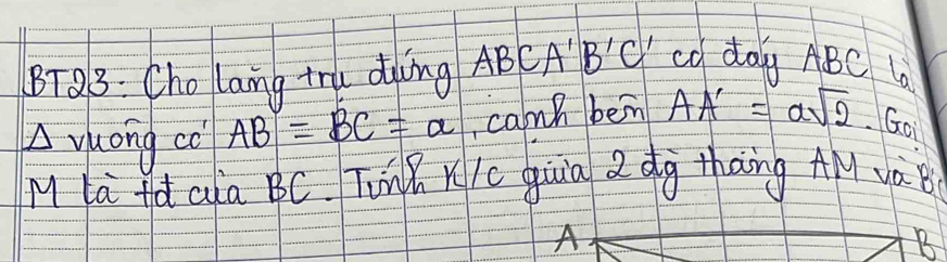 BTQ3: Cho lang tru ding ABCA B'C' cd day ABC 6 
Ayuong co AB=BC=alpha cann bein AA'=asqrt(2)· GO
M la fà aia BC. TinK Kic qiuia 2 dg thāng AM yà 
A 
B