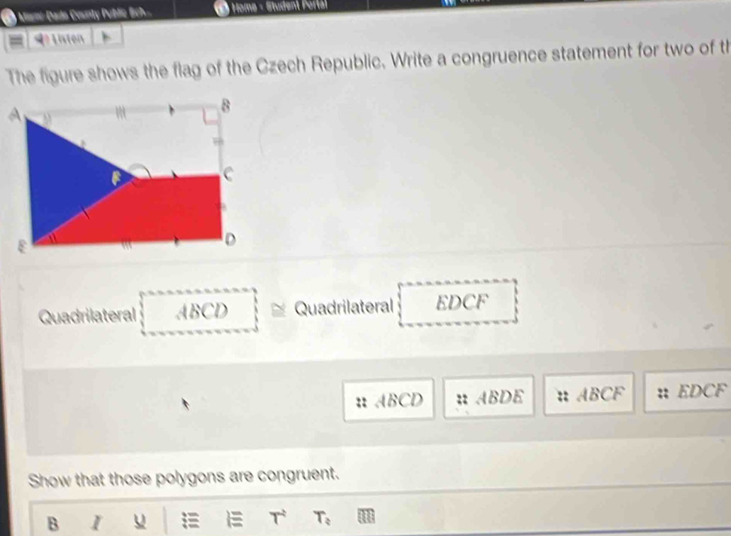 ) Mani-Dado County Public Eich- * Home - Student Porta 
4º Listen 
The figure shows the flag of the Czech Republic. Write a congruence statement for two of th 
Quadrilateral ABCD Quadrilateral EDCF
:: ABCD ABDE :: ABCF EDCF
Show that those polygons are congruent. 
B I u = T T_?