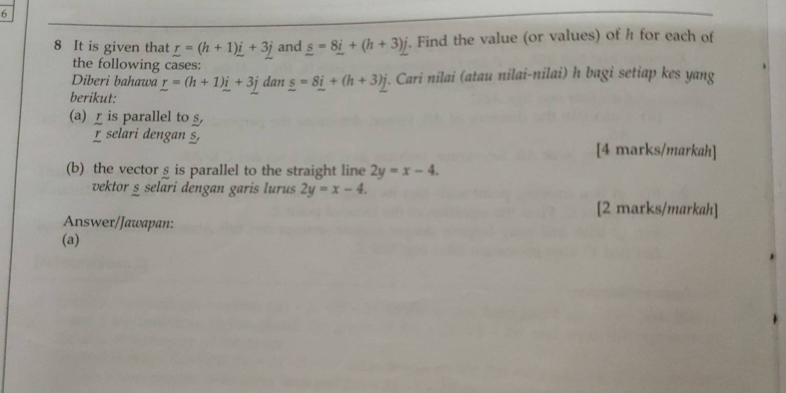 6 
8 It is given that r=(h+1)i+3j and _ s=8_ i+(h+3)j. Find the value (or values) of h for each of 
the following cases: 
Diberi bahawa r=(h+1)i+3j dan _ s=8_ i+(h+3)_ j i. Cari nilai (atau nilai-nilai) h bagi setiap kes yang 
berikut: 
(a) is parallel to §, 
χ selari dengan §, 
[4 marks/markah] 
(b) the vector § is parallel to the straight line 2y=x-4. 
vektor § selari dengan garis lurus 2y=x-4. 
[2 marks/markah] 
Answer/Jawapan: 
(a)